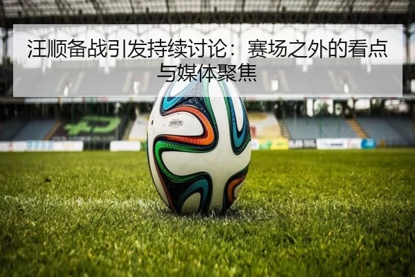 汪顺备战引发持续讨论：赛场之外的看点与媒体聚焦